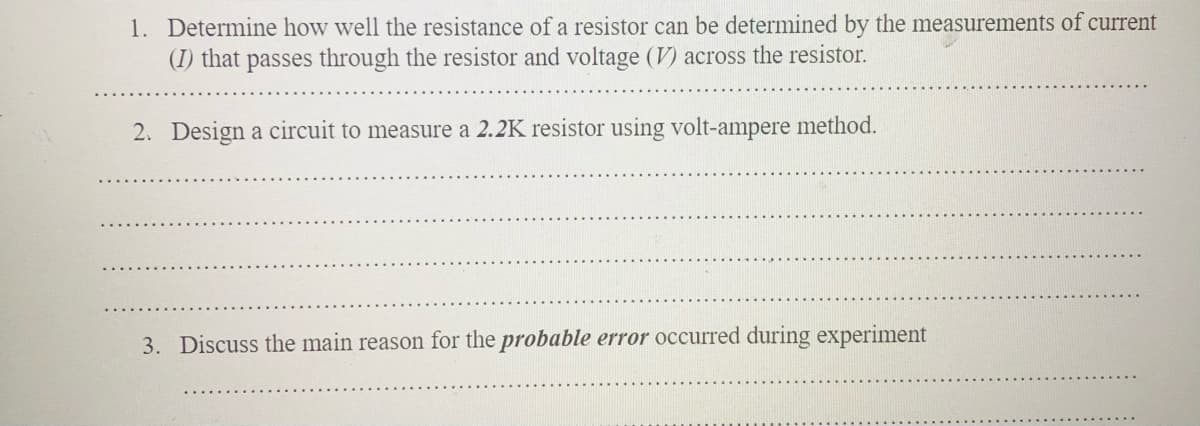 1. Determine how well the resistance of a resistor can be determined by the measurements of current
(I) that passes through the resistor and voltage (V) across the resistor.
2. Design a circuit to measure a 2.2K resistor using volt-ampere method.
3. Discuss the main reason for the probable error occurred during experiment
