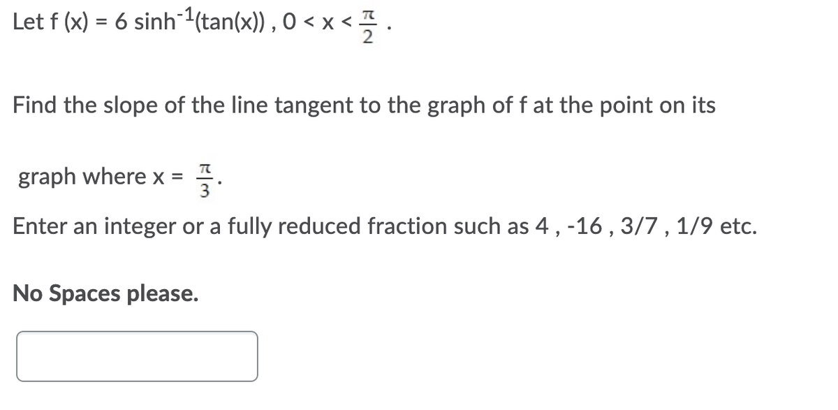 Let f (x) = 6 sinh (tan(x)) , O < x < !
Find the slope of the line tangent to the graph of f at the point on its
graph where x = .
Enter an integer or a fully reduced fraction such as 4, -16 , 3/7 , 1/9 etc.
No Spaces please.
