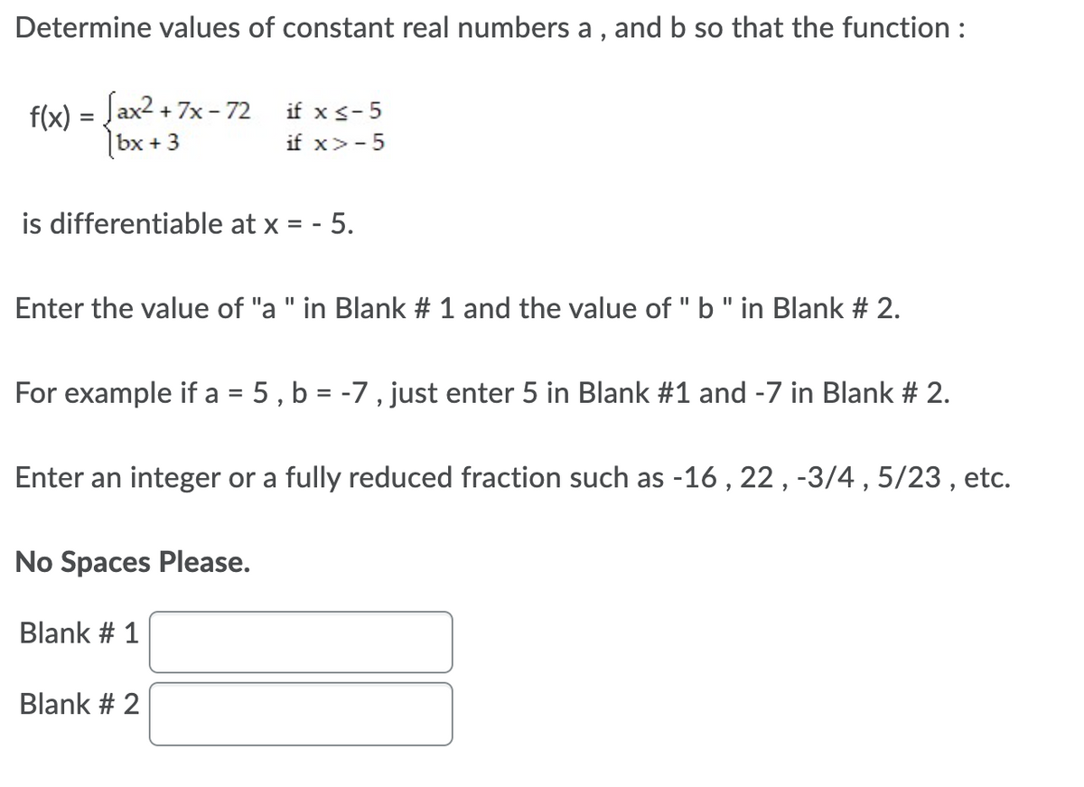 Determine values of constant real numbers a , and b so that the function :
flx) = Jax2 + 7x - 72 if x s-5
|bx + 3
if x>-5
is differentiable at x = - 5.
Enter the value of "a " in Blank # 1 and the value of " b" in Blank # 2.
For example if a = 5 , b = -7 , just enter 5 in Blank #1 and -7 in Blank # 2.
Enter an integer or a fully reduced fraction such as -16 , 22, -3/4 , 5/23 , etc.
No Spaces Please.
Blank # 1
Blank # 2
