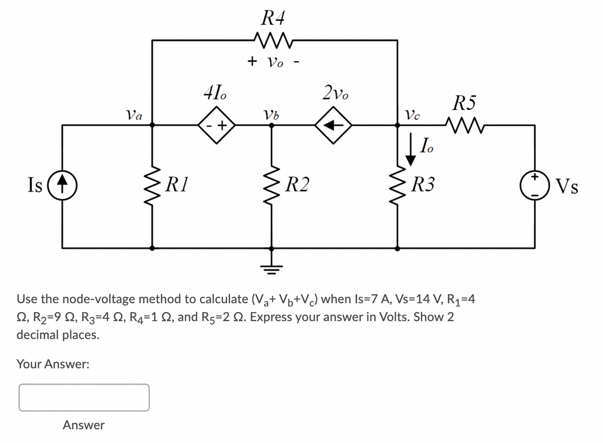 R4
+ Vo -
41.
2vo
R5
Va
Vb
Vc
I.
+
Is (+
R1
R2
R3
Vs
Use the node-voltage method to calculate (Va+ Vp+VJ when Is=7 A, Vs=14 V, Rq=4
2, R2=9 Q, R3=4 Q, R4=1 Q, and R5=2 Q. Express your answer in Volts. Show 2
decimal places.
Your Answer:
Answer
