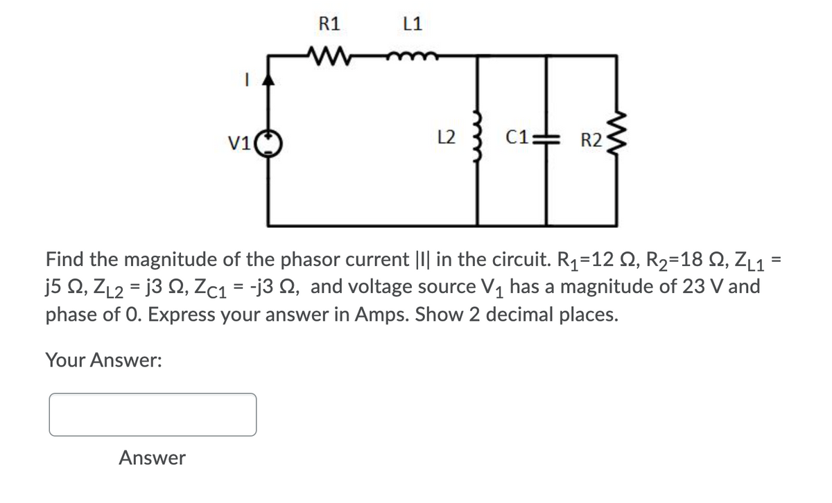 R1
L1
V1
L2
C1:
R2
Find the magnitude of the phasor current ||| in the circuit. R1=12 Q, R2=18 Q, ZL1 =
j5 Q, ZL2 = j3 Q, Zc1 = -j3 Q, and voltage source V1 has a magnitude of 23 V and
phase of 0. Express your answer in Amps. Show 2 decimal places.
Your Answer:
Answer
