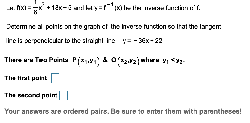 Let f(x) =
- 1
x° + 18x - 5 and let y =f '(x) be the inverse function of f.
%3D
Determine all points on the graph of the inverse function so that the tangent
line is perpendicular to the straight line
у3 — 36х + 22
-
There are Two Points P
P(*1.1)
where y1<У2:
& Q
The first point
The second point
Your answers are ordered pairs. Be sure to enter them with parentheses!
