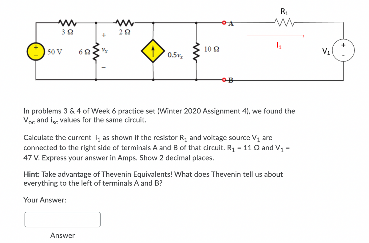 R1
3 2
+
50 V
6 2
Vx
10 2
V,
0.5v
In problems 3 & 4 of Week 6 practice set (Winter 2020 Assignment 4), we found the
Voc and isc values for the same circuit.
Calculate the current i as shown if the resistor R1 and voltage source V1 are
connected to the right side of terminals A and B of that circuit. R1 = 11 Q and V1 =
47 V. Express your answer in Amps. Show 2 decimal places.
Hint: Take advantage of Thevenin Equivalents! What does Thevenin tell us about
everything to the left of terminals A and B?
Your Answer:
Answer
