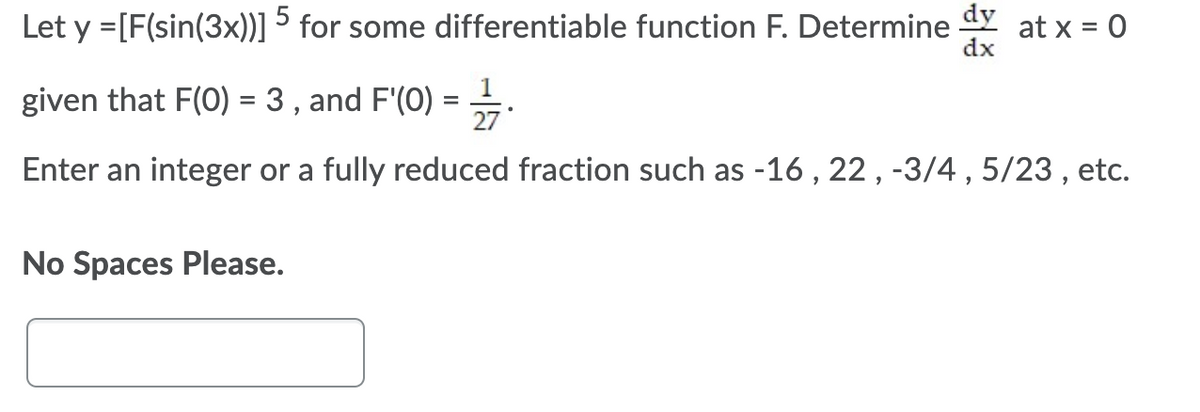 dy
at x = 0
dx
5
Let y =[F(sin(3x))] for some differentiable function F. Determine
given that F(0) = 3 , and F'(0) =.
%D
Enter an integer or a fully reduced fraction such as -16 , 22, -3/4 , 5/23 , etc.
No Spaces Please.
