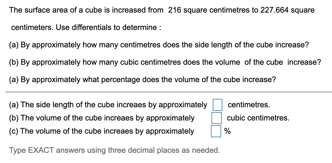 The surface area of a cube is increased from 216 square centimetres to 227.664 square
centimeters. Use differentials to determine :
(a) By approximately how many centimetres does the side length of the cube increase?
(b) By approximately how many cubic centimetres does the volume of the cube increase?
(a) By approximately what percentage does the volume of the cube increase?
(a) The side length of the cube increaes by approximately
centimetres.
(b) The volume of the cube increaes by approximately
cubic centimetres.
(c) The volume of the cube increaes by approximately
%
Type EXACT answers using three decimal places as needed.
