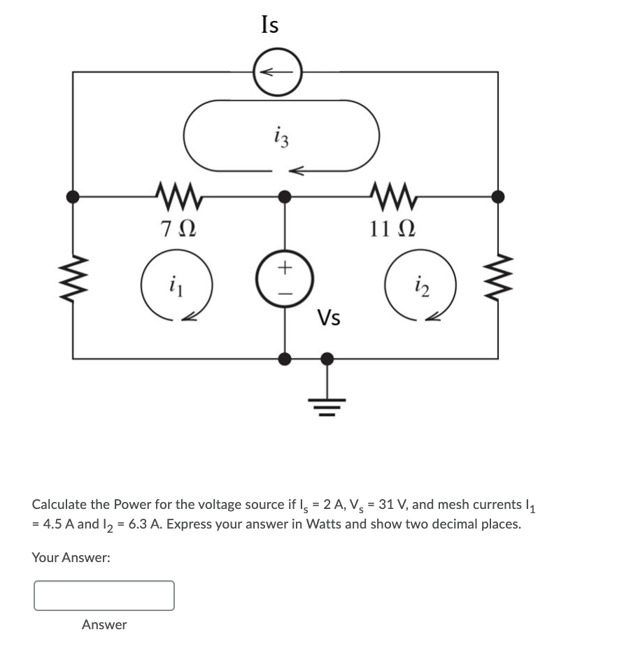 Is
iz
7Ω
11 N
i
iz
Vs
Calculate the Power for the voltage source if = 2 A, V. = 31 V, and mesh currents I
= 4.5 A and I2 = 6.3 A. Express your answer in Watts and show two decimal places.
Your Answer:
Answer
