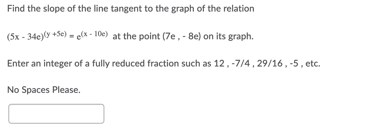 Find the slope of the line tangent to the graph of the relation
(5x - 34e)(y +5e) = e(x - 10e) at the point (7e , - 8e) on its graph.
Enter an integer of a fully reduced fraction such as 12, -7/4, 29/16 , -5 , etc.
No Spaces Please.
