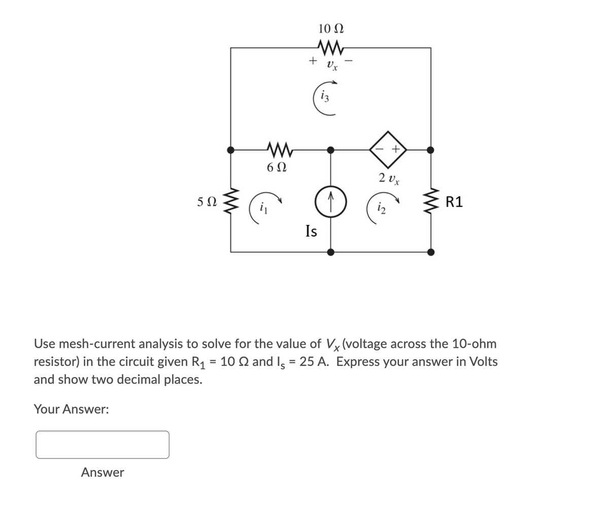 10 Ω
iz
6 N
2 Vx
5Ω
R1
iz
Is
Use mesh-current analysis to solve for the value of Vy (voltage across the 10-ohm
resistor) in the circuit given R1 = 10 Q and Is = 25 A. Express your answer in Volts
and show two decimal places.
Your Answer:
Answer

