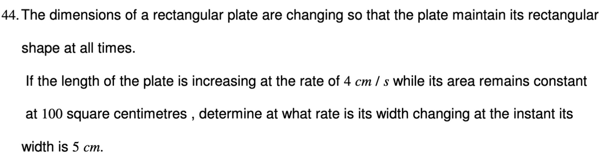 44. The dimensions of a rectangular plate are changing so that the plate maintain its rectangular
shape at all times.
If the length of the plate is increasing at the rate of 4 cm / s while its area remains constant
at 100 square centimetres , determine at what rate is its width changing at the instant its
width is 5 cm.
