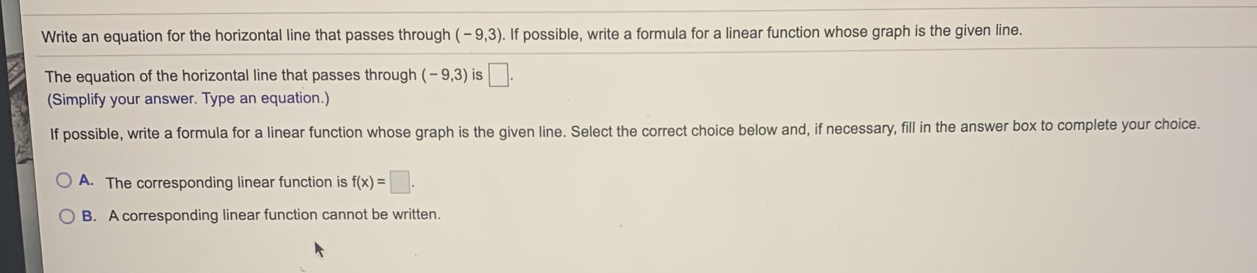 Write an equation for the horizontal line that passes through (-9,3). If possible, write a formula for a linear function whose graph is the given line.
The equation of the horizontal line that passes through (- 9,3) is
(Simplify your answer. Type an equation.)
If possible, write a formula for a linear function whose graph is the given line. Select the correct choice below and, if necessary, fill in the answer box to complete your choice.
A. The corresponding linear function is f(x) =
B. A corresponding linear function cannot be written.
