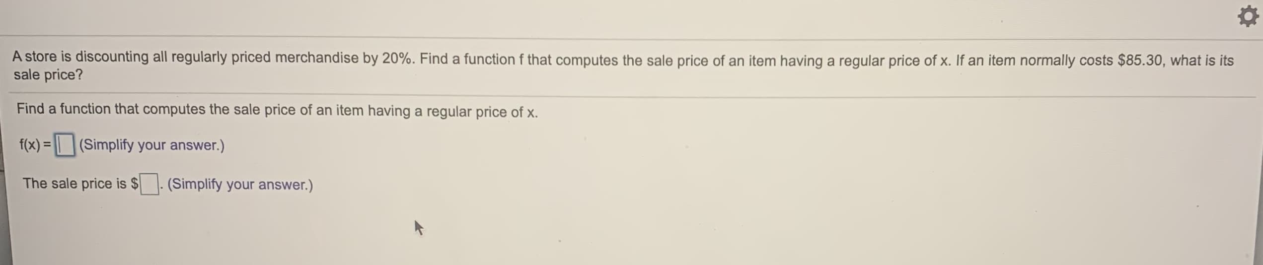 A store is discounting all regularly priced merchandise by 20%. Find a function f that computes the sale price of an item having a regular price of x. If an item normally costs $85.30, what is its
sale price?
