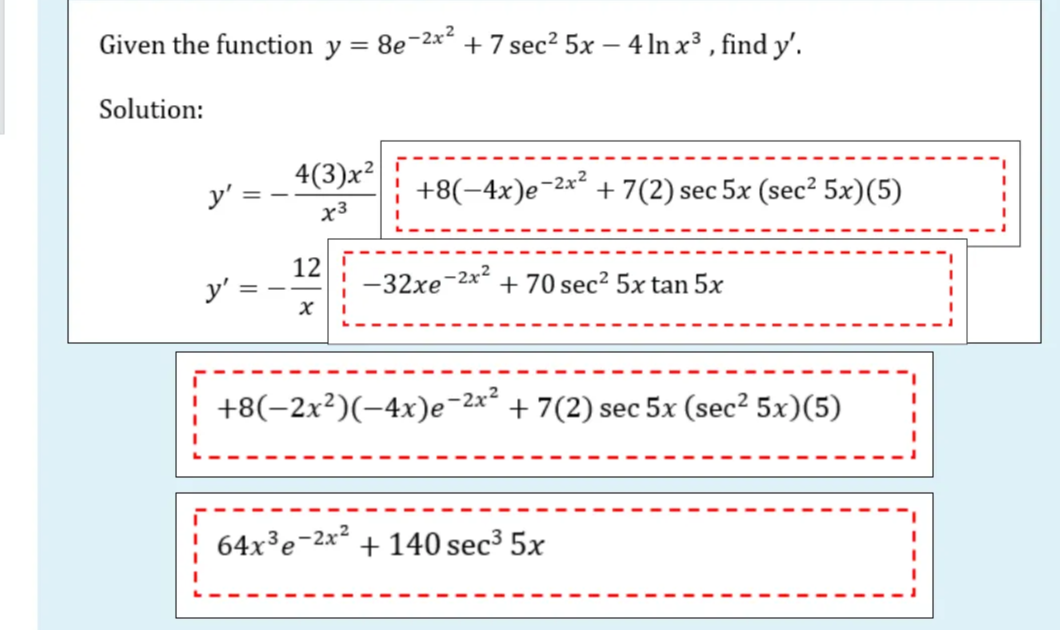 Given the function y = 8e-2x² + 7 sec² 5x – 4 ln x³, find y'.
Solution:
-2x²
y' =
4(3)x²
x3
+8(-4x)e-2
12
-2x²
y'
-32xe + 70 sec² 5x tan 5x
x
+8(−2x²)(−4x)e-2x² + 7(2) sec 5x (sec² 5x)(5)
64x³e-2x² + 140 sec³ 5x
+7 (2) sec 5x (sec² 5x)(5)