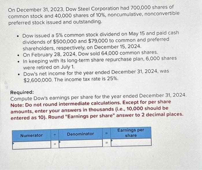 On December 31, 2023, Dow Steel Corporation had 700,000 shares of
common stock and 40,000 shares of 10%, noncumulative, nonconvertible
preferred stock issued and outstanding.
• Dow issued a 5% common stock dividend on May 15 and paid cash
dividends of $500,000 and $79,000 to common and preferred
shareholders, respectively, on December 15, 2024.
• On February 28, 2024, Dow sold 64,000 common shares.
• In keeping with its long-term share repurchase plan, 6,000 shares
were retired on July 1.
• Dow's net income for the year ended December 31, 2024, was
$2,600,000. The income tax rate is 25%.
Required:
Compute Dow's earnings per share for the year ended December 31, 2024.
Note: Do not round intermediate calculations. Except for per share
amounts, enter your answers in thousands (i.e., 10,000 should be
entered as 10). Round "Earnings per share" answer to 2 decimal places.
Numerator
+
Denominator
=
11
Earnings per
share