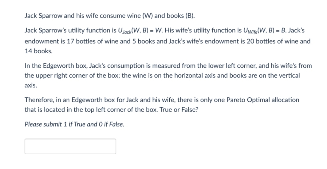 Jack Sparrow and his wife consume wine (W) and books (B).
Jack Sparrow's utility function is Ujack(W, B) = W. His wife's utility function is Uwife(W, B)= B. Jack's
endowment is 17 bottles of wine and 5 books and Jack's wife's endowment is 20 bottles of wine and
14 books.
In the Edgeworth box, Jack's consumption is measured from the lower left corner, and his wife's from
the upper right corner of the box; the wine is on the horizontal axis and books are on the vertical
axis.
Therefore, in an Edgeworth box for Jack and his wife, there is only one Pareto Optimal allocation
that is located in the top left corner of the box. True or False?
Please submit 1 if True and 0 if False.