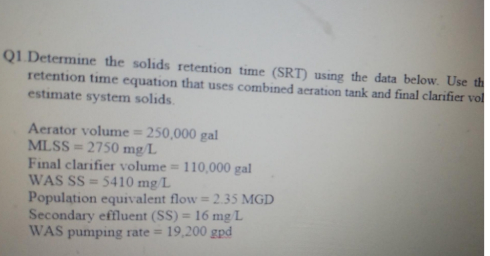 Q1 Determine the solids retention time (SRT) using the data below. Use th
retention time equation that uses combined aeration tank and final clarifier vol
estimate system solids.
Aerator volume = 250,000 gal
MLSS=2750 mg/L
Final clarifier volume = 110,000 gal
WAS SS=5410 mg/L
Population equivalent flow = 2.35 MGD
Secondary effluent (SS) = 16 mg/L
WAS pumping rate = 19,200 gpd