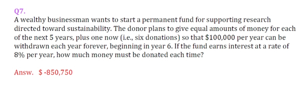 Q7.
A wealthy businessman wants to start a permanent fund for supporting research
directed toward sustainability. The donor plans to give equal amounts of money for each
of the next 5 years, plus one now (i.e., six donations) so that $100,000 per year can be
withdrawn each year forever, beginning in year 6. If the fund earns interest at a rate of
8% per year, how much money must be donated each time?
Answ. $-850,750