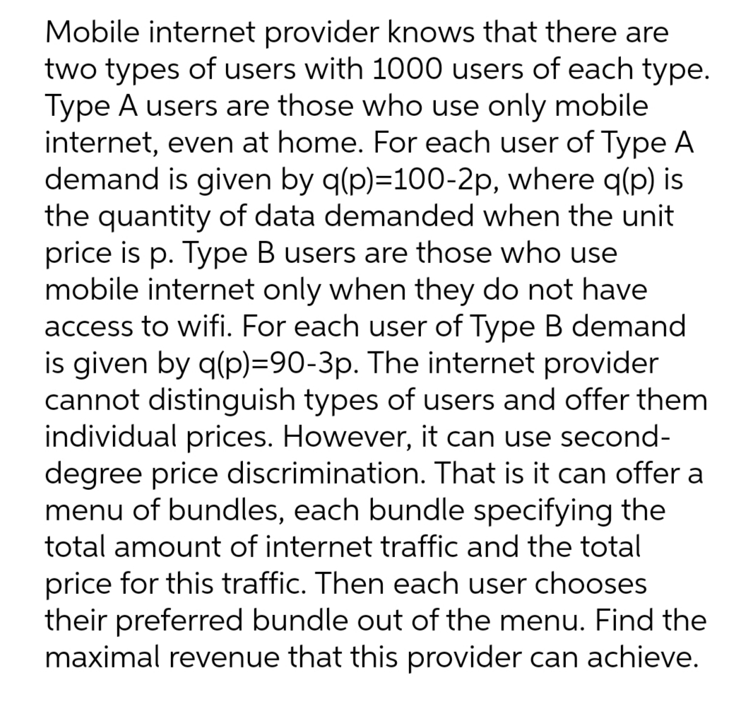 Mobile internet provider knows that there are
two types of users with 1000 users of each type.
Type A users are those who use only mobile
internet, even at home. For each user of Type A
demand is given by q(p)=100-2p, where q(p) is
the quantity of data demanded when the unit
price is p. Type B users are those who use
mobile internet only when they do not have
access to wifi. For each user of Type B demand
is given by q(p)=90-3p. The internet provider
cannot distinguish types of users and offer them
individual prices. However, it can use second-
degree price discrimination. That is it can offer a
menu of bundles, each bundle specifying the
total amount of internet traffic and the total
price for this traffic. Then each user chooses
their preferred bundle out of the menu. Find the
maximal revenue that this provider can achieve.