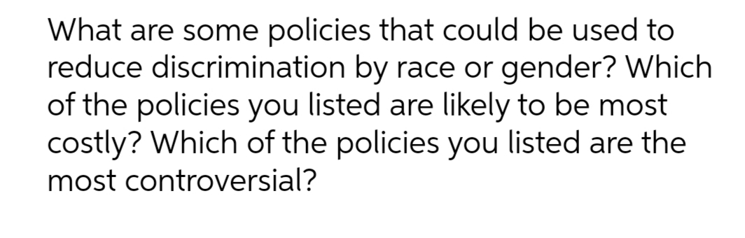 What are some policies that could be used to
reduce discrimination by race or gender? Which
of the policies you listed are likely to be most
costly? Which of the policies you listed are the
most controversial?