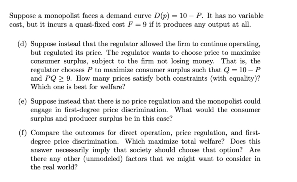 Suppose a monopolist faces a demand curve D(p) = 10 - P. It has no variable
cost, but it incurs a quasi-fixed cost F = 9 if it produces any output at all.
(d) Suppose instead that the regulator allowed the firm to continue operating,
but regulated its price. The regulator wants to choose price to maximize
consumer surplus, subject to the firm not losing money. That is, the
regulator chooses P to maximize consumer surplus such that Q = 10- P
and PQ ≥ 9. How many prices satisfy both constraints (with equality)?
Which one is best for welfare?
(e) Suppose instead that there is no price regulation and the monopolist could
engage in first-degree price discrimination. What would the consumer
surplus and producer surplus be in this case?
(f) Compare the outcomes for direct operation, price regulation, and first-
degree price discrimination. Which maximize total welfare? Does this
answer necessarily imply that society should choose that option? Are
there any other (unmodeled) factors that we might want to consider in
the real world?