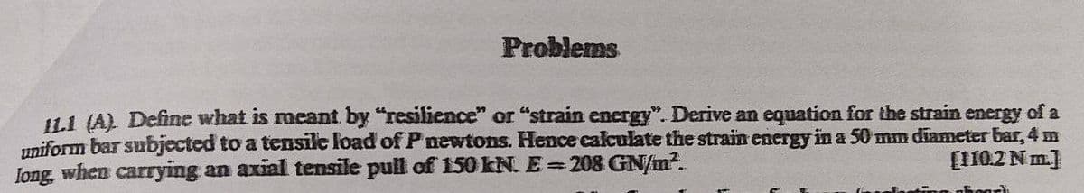 Problems
11.1 (AL Define what is meant by "resilience" or "strain energy". Derive an equation for the strain energy of a
uniform bar subjected to a tensile load of P newtons. Hence calculate the strain energy in a 50 mm diameter bar, 4 m
long, when carrying an axial tensile pull of 150 kN. E= 208 GN/m2.
[110.2 Nm.]
