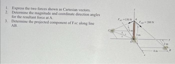 1. Express the two forces shown as Cartesian vectors.
2. Determine the magnitude and coordinate direction angles
for the resultant force at A.
3. Determine the projected component of FAC along line
AB.
Fac-150 N JA
FAn- 200 N
3 m
3m
2m
B
4m

