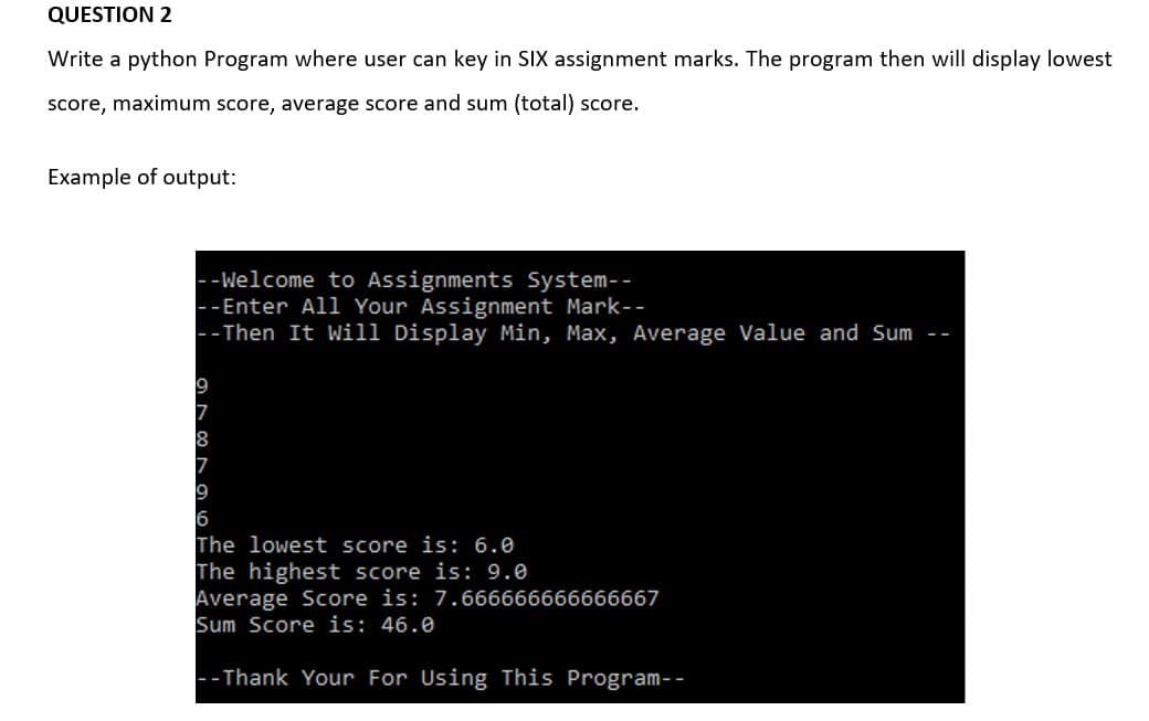 QUESTION 2
Write a python Program where user can key in SIX assignment marks. The program then will display lowest
score, maximum score, average score and sum (total) score.
Example of output:
--Welcome to Assignments System--
--Enter All Your Assignment Mark--
-- Then It Will Display Min, Max, Average Value and Sum --
9
7
8
7
9
6
The lowest score is: 6.0
The highest score is: 9.0
Average Score is: 7.666666666666667
Sum Score is: 46.0
-- Thank Your For Using This Program--
