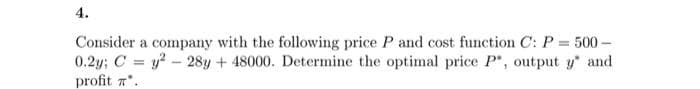 4.
Consider a company with the following price P and cost function C: P = 500 –
0.2y; C = y? - 28y + 48000. Determine the optimal price P", output y and
profit a*.
