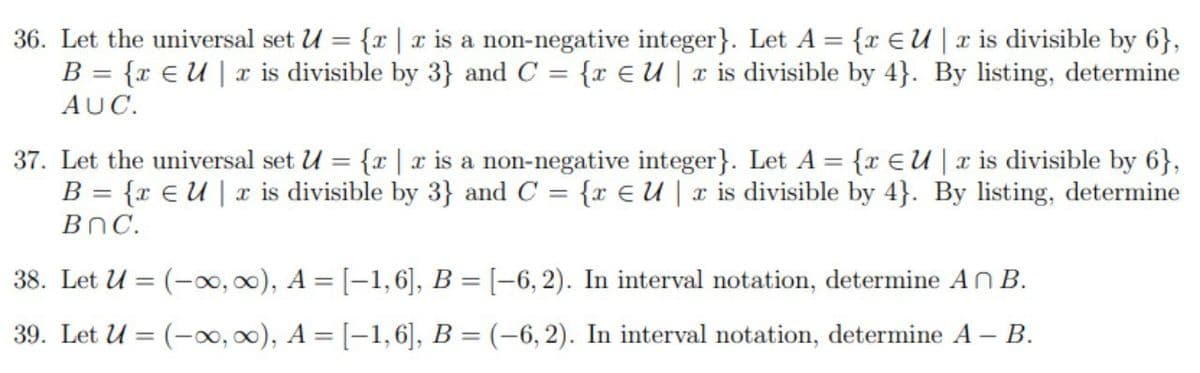 36. Let the universal set U = {r | x is a non-negative integer}. Let A = {r EU|x is divisible by 6},
{x E u | x is divisible by 3} and C = {r E U | x is divisible by 4}. By listing, determine
B =
AUC.
37. Let the universal set U = {r | x is a non-negative integer}. Let A = {r EU|x is divisible by 6},
{x E U | x is divisible by 3} and C = {r E U | x is divisible by 4}. By listing, determine
B =
%3D
BnC.
38. Let U = (-00, 00), A = [-1,6], B = [-6,2). In interval notation, determine An B.
39. Let U = (-0, 00), A = [-1, 6], B = (-6,2). In interval notation, determine A – B.
