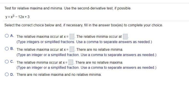 Test for relative maxima and minima. Use the second-derivative test, if possible.
y = x3 - 12x +3
Select the correct choice below and, if necessary, fill in the answer box(es) to complete your choice.
O A. The relative maxima occur at x =
The relative minima occur at
(Type integers or simplified fractions. Use a comma to separate answers as needed.)
B. The relative maxima occur at x= |
There are no relative minima.
(Type an integer or a simplified fraction. Use a comma to separate answers as needed.)
O C. The relative minima occur at x =
There are no relative maxima.
(Type an integer or a simplified fraction. Use a comma to separate answers as needed.)
O D. There are no relative maxima and no relative minima.
