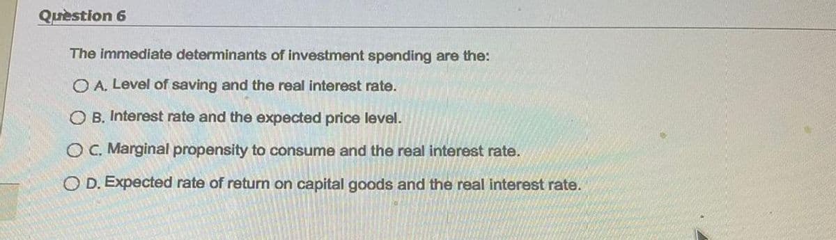 Quèstion 6
The immediate determinants of investment spending are the:
O A. Level of saving and the real interest rate.
O B. Interest rate and the expected price level.
OC. Marginal propensity to consume and the real interest rate.
O D. Expected rate of return on capital goods and the real interest rate.
