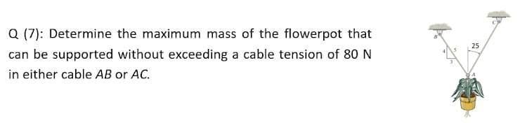 Q (7): Determine the maximum mass of the flowerpot that
25
can be supported without exceeding a cable tension of 80 N
in either cable AB or AC.
