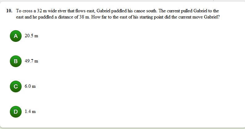 10. To cross a 32 m wide river that flows east, Gabriel paddled his canoe south. The current pulled Gabriel to the
east and he paddled a distance of 38 m. How far to the east of his starting point did the current move Gabriel?
A 20.5 m
B 49.7 m
C 6.0 m
D 1.4 m
