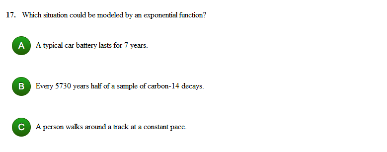 17. Which situation could be modeled by an exponential function?
A A typical car battery lasts for 7 years.
B Every 5730 years half of a sample of carbon-14 decays.
C A person walks around a track at a constant pace.
