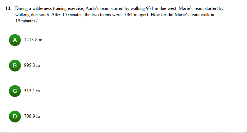 13. During a wilderness training exercise, Aada's team started by walking 931 m due west. Marie's team started by
walking due south. After 15 minutes, the two teams were 1064 m apart. How far did Marie's team walk in
15 minutes?
A 1413.8 m
B 995.3 m
C 515.1 m
D
706.9 m
