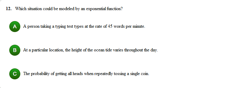 12. Which situation could be modeled by an exponential function?
A A person taking a typing test types at the rate of 45 words per minute.
B At a particular location, the height of the ocean tide varies throughout the day.
C The probability of getting all heads when repeatedly tossing a single coin.
