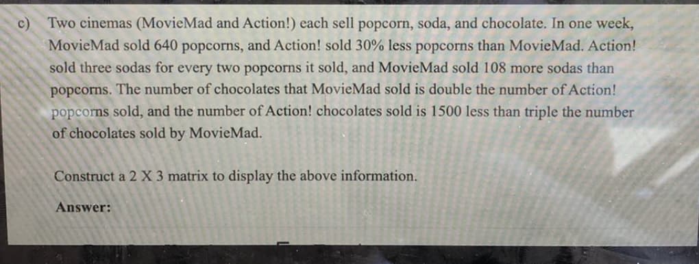 c)
Two cinemas (MovieMad and Action!) each sell popcorn, soda, and chocolate. In one week,
MovieMad sold 640 popcorns, and Action! sold 30% less popcorns than MovieMad. Action!
sold three sodas for every two popcorns it sold, and MovieMad sold 108 more sodas than
popcorns. The number of chocolates that MovieMad sold is double the number of Action!
popcorns sold, and the number of Action! chocolates sold is 1500 less than triple the number
of chocolates sold by MovieMad.
Construct a 2 X 3 matrix to display the above information.
Answer:
