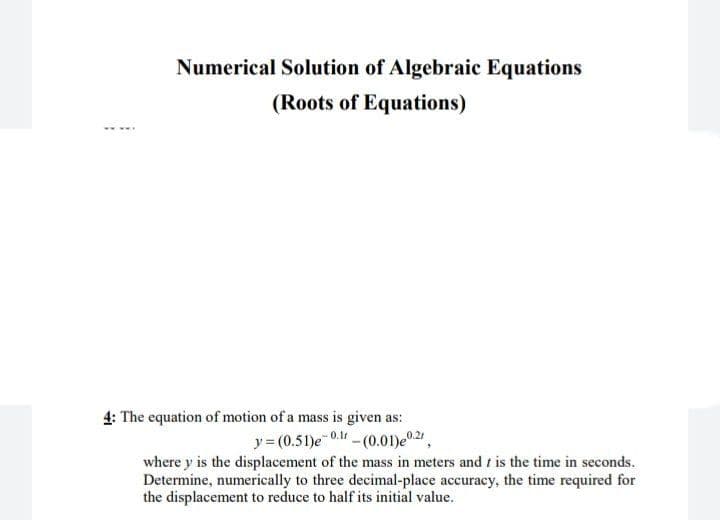 Numerical Solution of Algebraic Equations
(Roots of Equations)
4: The equation of motion of a mass is given as:
y = (0.51)e 0. - (0.01)e0.2,
where y is the displacement of the mass in meters and t is the time in seconds.
Determine, numerically to three decimal-place accuracy, the time required for
the displacement to reduce to half its initial value.
