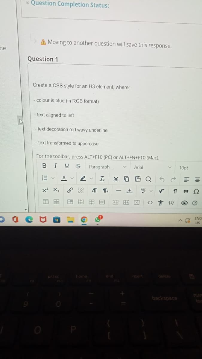 * Question Completion Status:
A Moving to another question will save this response.
he
Question 1
Create a CSS style for an H3 element, where:
- colour is blue (in RGB format)
text aligned to left
text decoration red wavy underline
text transformed to uppercase
For the toolbar, press ALT+F10 (PC) or ALT+FN+F10 (Mac).
B IUS
Paragraph
Arial
10pt
A
x? X2
+,
田国
H HE E
<> Ť {})
ENG
US
prt sc
home
end
Insert
delete
F10
F12
num
backspace
出
