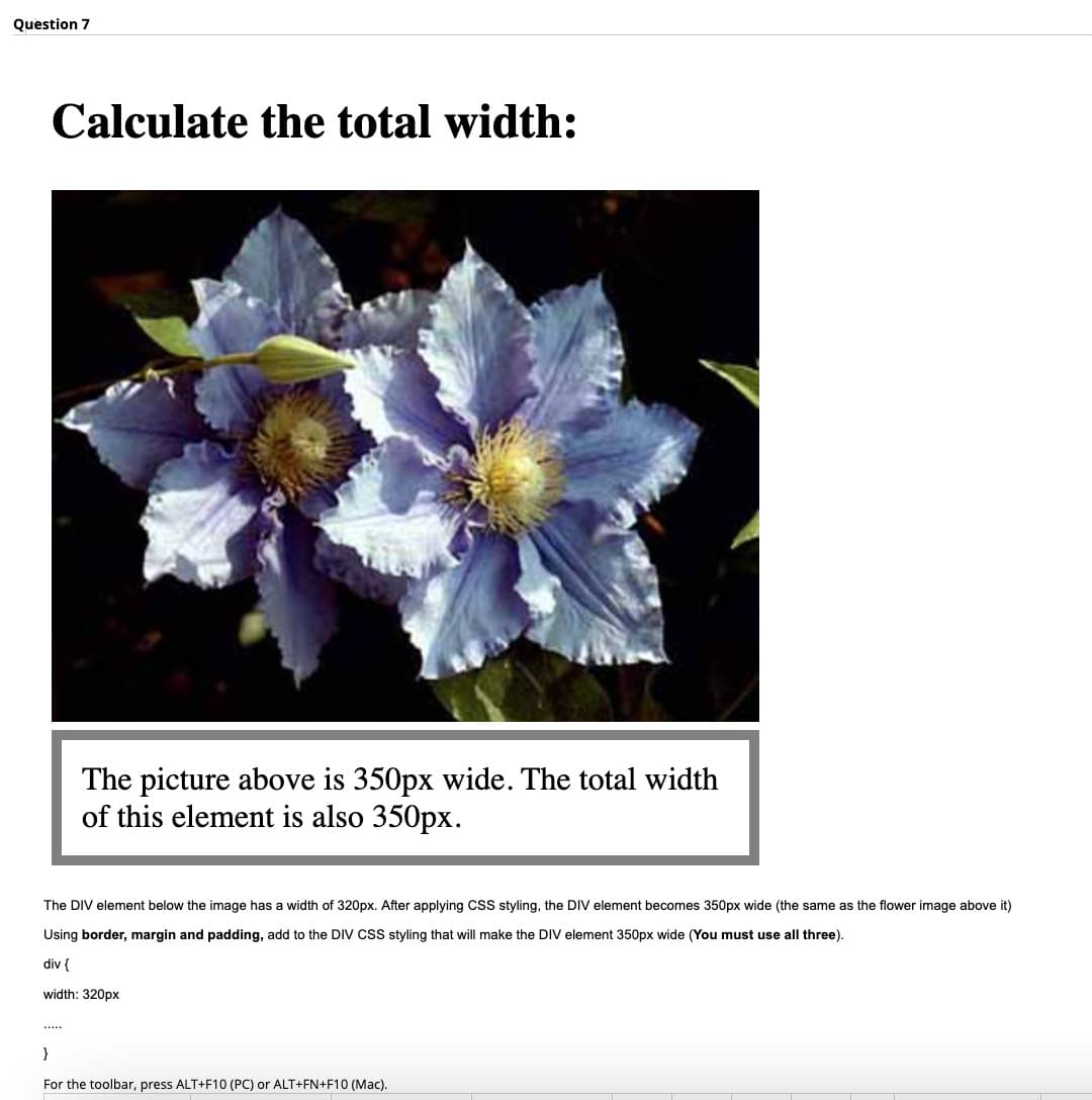 Question 7
Calculate the total width:
The picture above is 350px wide. The total width
of this element is also 350px.
The DIV element below the image has a width of 320px. After applying CSS styling, the DIV element becomes 350px wide (the same as the flower image above it)
Using border, margin and padding, add to the DIV CsS styling that will make the DIV element 350px wide (You must use all three).
div {
width: 320px
.....
}
For the toolbar, press ALT+F10 (PC) or ALT+FN+F10 (Mac).
