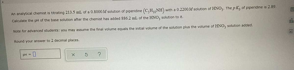 with a 0.2200M solution of HNO3. The pK, of piperidine is 2.89.
An analytical chemist is titrating 213.5 mL of a 0.8000 M solution of piperidine (C5H₁NH)
Calculate the pH of the base solution after the chemist has added 886.2 mL of the HNO3 solution to it.
Note for advanced students: you may assume the final volume equals the initial volume of the solution plus the volume of HNO3 solution added.
Round your answer to 2 decimal places.
pH =
X
?
A
alo