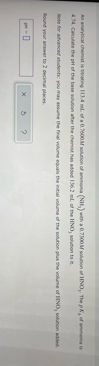 An analytical chemist is titrating 113.4 mL of a 0.7600M solution of ammonia (NH3) with a 0.7300M solution of HNO3. The p K, of ammonia is
4.74. Calculate the pH of the base solution after the chemist has added 136.2 mL of the HNO3 solution to it.
Note for advanced students: you may assume the final volume equals the initial volume of the solution plus the volume of HNO3 solution added.
Round your answer to 2 decimal places.
pH = 0