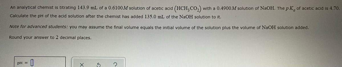 An analytical chemist is titrating 143.9 mL of a 0.6100M solution of acetic acid (HCH3CO₂) with a 0.4900M solution of NaOH. The pK, of acetic acid is 4.70.
Calculate the pH of the acid solution after the chemist has added 135.0 mL of the NaOH solution to it.
Note for advanced students: you may assume the final volume equals the initial volume of the solution plus the volume of NaOH solution added.
Round your answer to 2 decimal places.
pH =
X
$
?