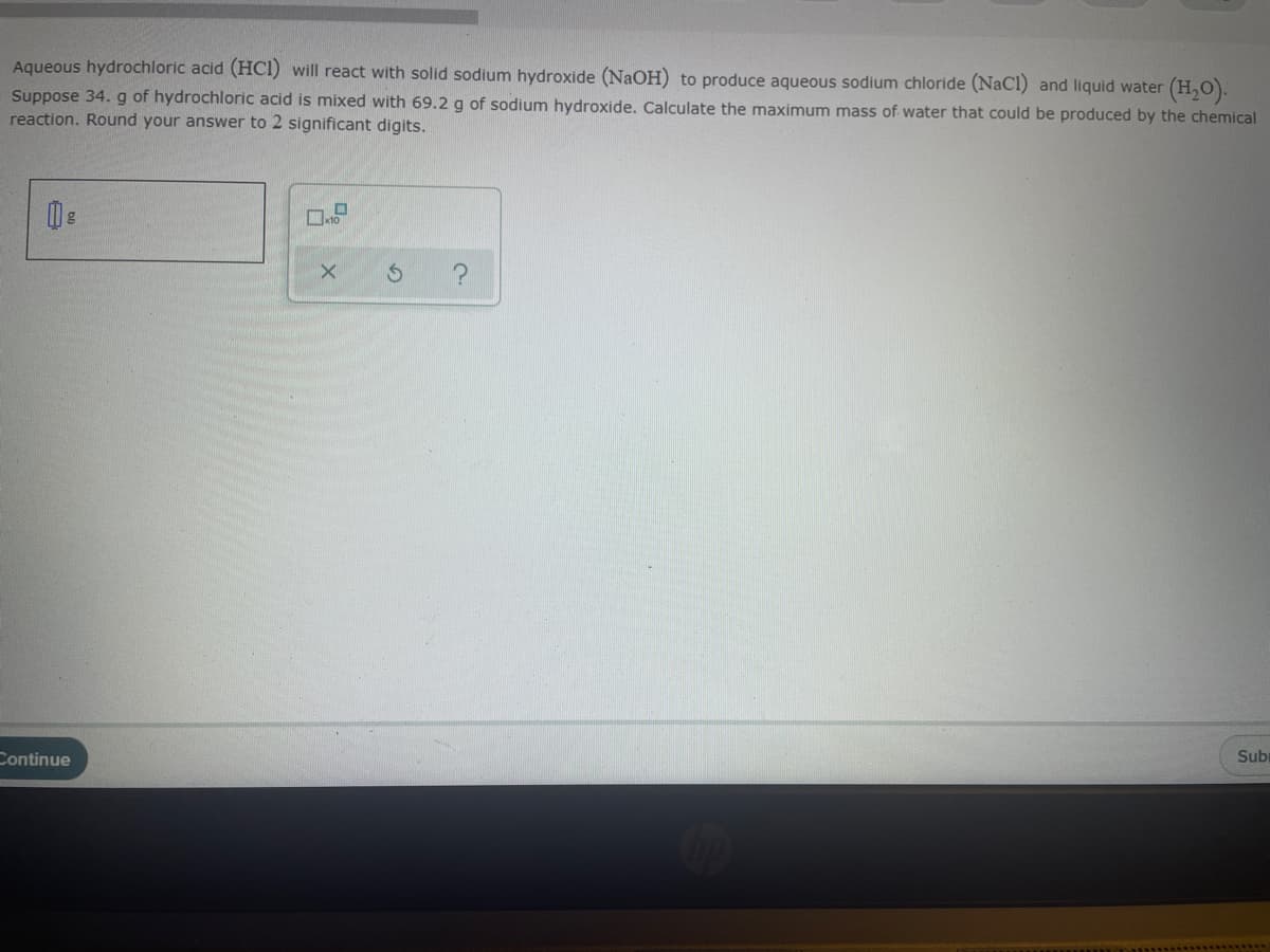 Aqueous hydrochloric acid (HCl) will react with solid sodium hydroxide (NaOH) to produce aqueous sodium chloride (NaCl) and liquid water
(H,).
Suppose 34. g of hydrochloric acid is mixed with 69.2 g of sodium hydroxide. Calculate the maximum mass of water that could be produced by the chemical
reaction. Round your answer to 2 significant digits.
Continue
Subi
