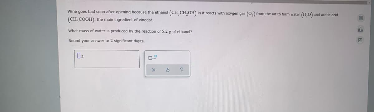 Wine goes bad soon after opening because the ethanol (CH,CH,OH)
in it reacts with oxygen gas (0, from the air to form water (H,0) and acetic acid
(CH,COOH), the main ingredient of vinegar.
What mass of water is produced by the reaction of 5.2 g of ethanol?
dh
Round your answer to 2 significant digits.
