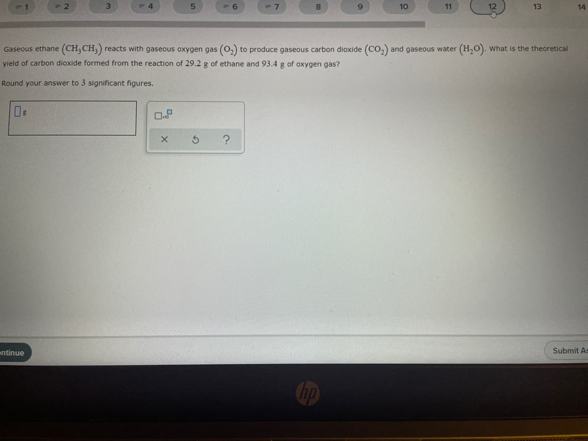 2
4.
6.
8.
10
11
12
13
14
Gaseous ethane (CH, CH,)
reacts with gaseous oxygen gas (O,) to produce gaseous carbon dioxide (CO,) and gaseous water (H,O). What is the theoretical
vield of carbon dioxide formed from the reaction of 29.2 g of ethane and 93.4 g of oxygen gas?
Round your answer to 3 significant figures.
ontinue
Submit As
