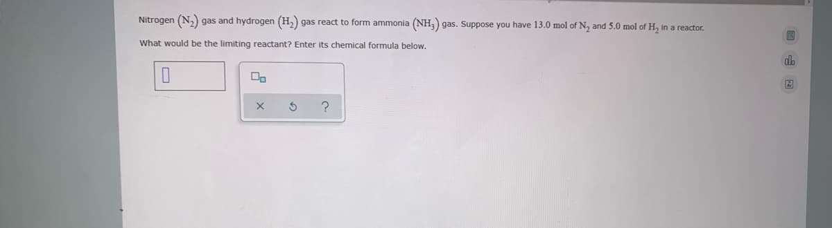 Nitrogen (N,) gas and hydrogen (H,) gas react to form ammonia (NH3) gas. Suppose you have 13.0 mol of N, and 5.0 mol of H, in a reactor.
What would be the limiting reactant? Enter its chemical formula below.
db
