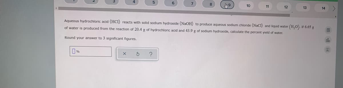 7.
8.
10
11
12
13
14
Aqueous hydrochloric acid (HC1) reacts with solid sodium hydroxide (NaOH) to produce aqueous sodium chloride (NaCI) and liquid water (H,O). If 6.65 g
of water is produced from the reaction of 20.4 g of hydrochloric acid and 43.9 g of sodium hydroxide, calculate the percent yield of water.
Round your answer to 3 significant figures.
dh
%
