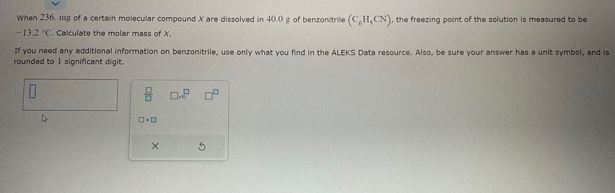 When 236. mg of a certain molecular compound X are dissolved in 40.0 g of benzonitrile (CH₂CN), the freezing point of the solution is measured to be
-13.2 °C. Calculate the molar mass of X.
If you need any additional information on benzonitrile, use only what you find in the ALEKS Data resource. Also, be sure your answer has a unit symbol, and is
rounded to 1 significant digit.
I
19
9
.
0.9
0² 0²