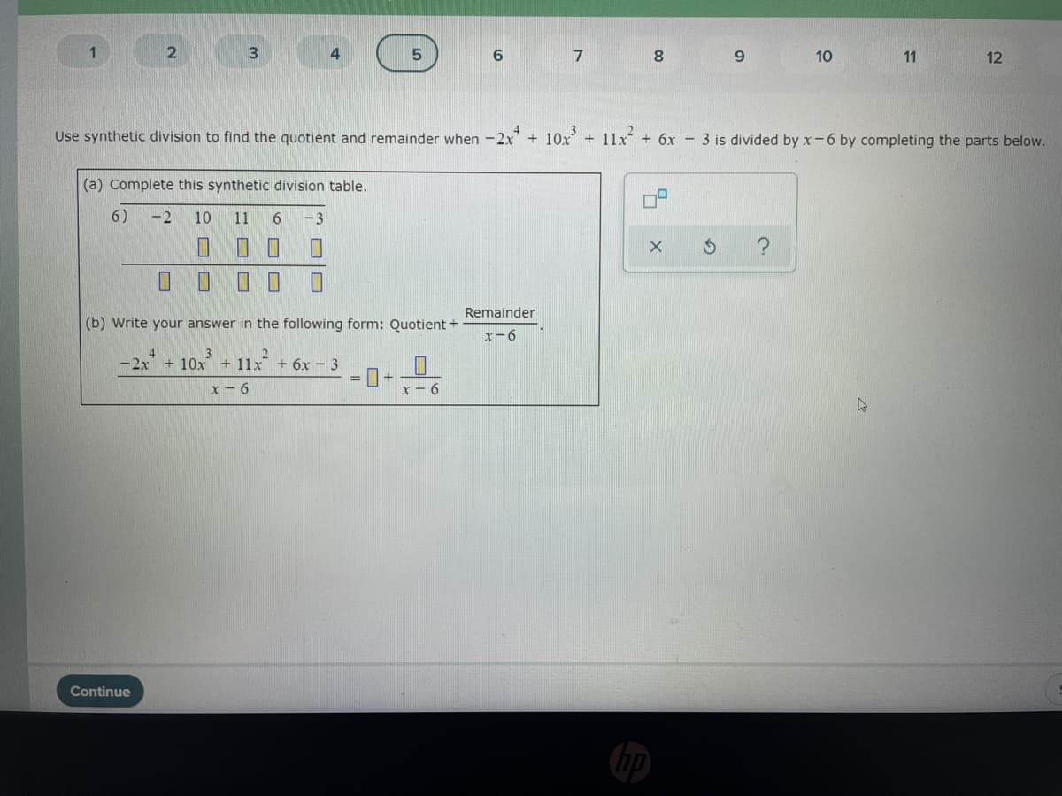 1
3
7
8
9.
10
11
12
Use synthetic division to find the quotient and remainder when -2x" + 10x + 11x + 6x - 3 is divided by x-6 by completing the parts below.
(a) Complete this synthetic division table.
6)
-2
10
11
- 3
Remainder
(b) Write your answer in the following form: Quotient +
x-6
-2x 10x + 11x
4
+ 6x- 3
%3D
x- 6
x- 6
Continue
