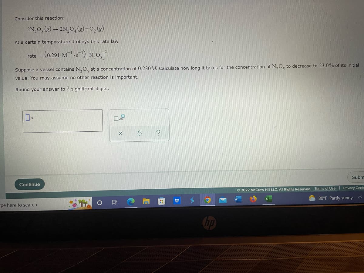 Consider this reaction:
2N₂O5 (g) → 2N₂O4 (g) + O₂(g)
At a certain temperature it obeys this rate law.
= (0.291 M¹s¹) [N₂0₂]
rate
Suppose a vessel contains N₂O, at a concentration of 0.230 M. Calculate how long it takes for the concentration of N₂O to decrease to 23.0% of its initial
value. You may assume no other reaction is important.
Round your answer to 2 significant digits.
?
Subm
Continue
Ⓒ2022 McGraw Hill LLC. All Rights Reserved. Terms of Use Privacy Cente
80°F Partly sunny
^
pe here to search
B
X
G